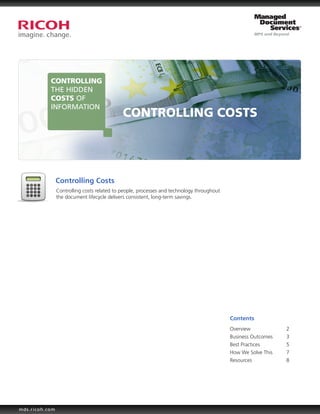 CONTROLLING
           THE HIDDEN
           COSTS OF
           INFORMATION
                                             CONTROLLING COSTS




                Controlling Costs
                Controlling costs related to people, processes and technology throughout
                the document lifecycle delivers consistent, long-term savings.




                                                                                           Contents
                                                                                           Overview		           2
                                                                                           Business Outcomes	   3
                                                                                           Best Practices		     5
                                                                                           How We Solve This	   7
                                                                                           Resources		          8




mds.ricoh.com
 