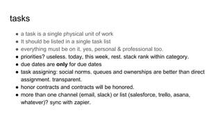 tasks
● a task is a single physical unit of work
● It should be listed in a single task list
● everything must be on it. yes, personal & professional too.
● priorities? useless. today, this week, rest. stack rank within category.
● due dates are only for due dates
● task assigning: social norms. queues and ownerships are better than direct
assignment. transparent.
● honor contracts and contracts will be honored.
● more than one channel (email, slack) or list (salesforce, trello, asana,
whatever)? sync with zapier.
 