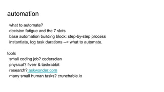 automation
what to automate?
decision fatigue and the 7 slots
base automation building block: step-by-step process
instantiate, log task durations --> what to automate.
tools
small coding job? codersclan
physical? fiverr & taskrabbit
research? askwonder.com
many small human tasks? crunchable.io
 