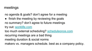 meetings
no agenda & goals? don’t agree for a meeting
● finish the meeting by reviewing the goals
no summary? don’t agree to future meetings
try out: worklife.com
too much external scheduling? scheduleonce.com
recurring meetings are a bad thing
meeting duration & social norms
makers vs. managers schedule. best as a company policy.
 