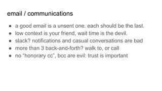 email / communications
● a good email is a unsent one. each should be the last.
● low context is your friend, wait time is the devil.
● slack? notifications and casual conversations are bad
● more than 3 back-and-forth? walk to, or call
● no “honorary cc”, bcc are evil: trust is important
 