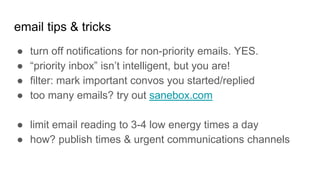 email tips & tricks
● turn off notifications for non-priority emails. YES.
● “priority inbox” isn’t intelligent, but you are!
● filter: mark important convos you started/replied
● too many emails? try out sanebox.com
● limit email reading to 3-4 low energy times a day
● how? publish times & urgent communications channels
 