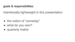 goals & responsibilities:
intentionally lightweight in this presentation
● the notion of “someday”
● what do you own?
● quarterly matrix
 