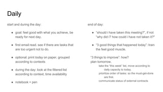Daily
start and during the day:
● goal: feel good with what you achieve, be
ready for next day.
● first email read. see if there are tasks that
are too urgent not to do.
● optional: print today on paper, grouped
according to contexts
● during the day: look at the filtered list
according to context, time availability
● notebook + pen
end of day:
● “should i have taken this meeting?”, if not
“why did i? how could i have not taken it?"
● “3 good things that happened today”: train
the feel good muscle.
“3 things to improve”: how?
plan tomorrow.
take the “this week” list, move according to
daily capacity to today.
prioritize order of tasks: so the must-get-done
are first.
communicate status of external contracts
 