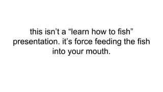 this isn’t a “learn how to fish”
presentation. it’s force feeding the fish
into your mouth.
 