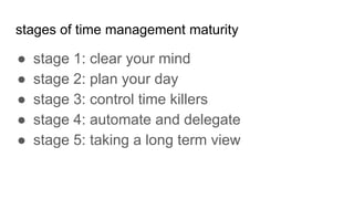 stages of time management maturity
● stage 1: clear your mind
● stage 2: plan your day
● stage 3: control time killers
● stage 4: automate and delegate
● stage 5: taking a long term view
 
