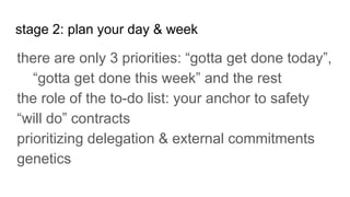 stage 2: plan your day & week
there are only 3 priorities: “gotta get done today”,
“gotta get done this week” and the rest
the role of the to-do list: your anchor to safety
“will do” contracts
prioritizing delegation & external commitments
genetics
 