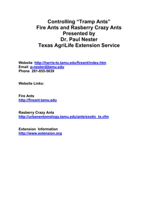 Controlling “Tramp Ants”
          Fire Ants and Rasberry Crazy Ants
                     Presented by
                    Dr. Paul Nester
           Texas AgriLife Extension Service


Website http://harris-tx.tamu.edu/fireant/index.htm
Email p-nester@tamu.edu
Phone 281-855-5639


Website Links:


Fire Ants
http://fireant.tamu.edu


Rasberry Crazy Ants
http://urbanentomology.tamu.edu/ants/exotic_tx.cfm


Extension Information
http://www.extension.org
 