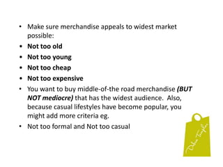 DON’T rush your buying.  Take your time.  Network with buyers.  Ask them what’s hot. Spend the time to shop, buy and place your orders.  ALWAYS remember the brand you’re trying to create.  Make sure the merchandise fits in.This is the time to test, test, test.   Don’t buy too much of any one line.