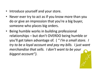 Introduce yourself and your store.Never ever try to act as if you know more than you do or give an impression that you’re a big buyer, someone who places big orders.Being humble works in building professional relationships – but don’t OVERDO being humble or you’ll get taken advantage of.  ( “ I’m a small store.  I try to be a loyal account and pay my bills.  I just want merchandise that sells.  I don’t want to be your biggest account”).