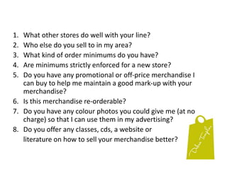 What other stores do well with your line?Who else do you sell to in my area?What kind of order minimums do you have?Are minimums strictly enforced for a new store?Do you have any promotional or off-price merchandise I can buy to help me maintain a good mark-up with your merchandise?Is this merchandise re-orderable?Do you have any colour photos you could give me (at no charge) so that I can use them in my advertising?Do you offer any classes, cds, a website or 	literature on how to sell your merchandise better?