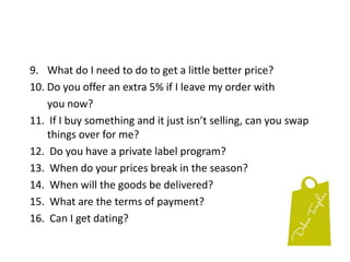 9. 	What do I need to do to get a little better price?10.Do you offer an extra 5% if I leave my order with       	you now?11.  If I buy something and it just isn’t selling, can you swapthings over for me?12.  Do you have a private label program?13.  When do your prices break in the season?14.  When will the goods be delivered?15.  What are the terms of payment?16.  Can I get dating?