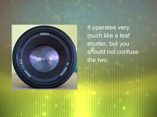 It operates very
much like a leaf
shutter, but you
should not confuse
the two.
 