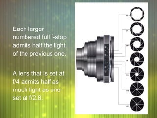 Each larger
numbered full f-stop
admits half the light
of the previous one.


A lens that is set at
f/4 admits half as
much light as one
set at f/2.8.
 