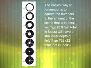 The easiest way to
remember is to
equate the numbers
to the amount of the
scene that is in focus:
 ie. f/2.8 (2.8 feet total
in focus) will have a
shallower depth of
field than f/22 (22
total feet in focus).
 