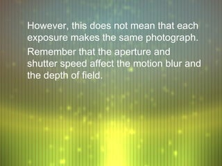 However, this does not mean that each
exposure makes the same photograph.
Remember that the aperture and
shutter speed affect the motion blur and
the depth of field.
 