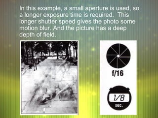 In this example, a small aperture is used, so
a longer exposure time is required. This
longer shutter speed gives the photo some
motion blur. And the picture has a deep
depth of field.
 