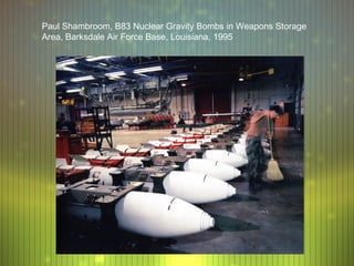 Paul Shambroom, B83 Nuclear Gravity Bombs in Weapons Storage
Area, Barksdale Air Force Base, Louisiana, 1995
 