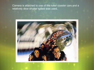 Camera is attached to one of the roller coaster cars and a
relatively slow shutter speed was used.
 