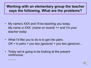 Working with an elementary group the teacher
says the following. What are the problems?
• My name’s XXX and I’ll be teaching you today.
My name is XXX (name on board) ++ and I’m your
teacher today
• What I’d like you to do is to get into pairs.
OK + in pairs + you two (gesture) + you two (gesture)...
• Today we’re going to be looking at the present
continuous.
.........
 