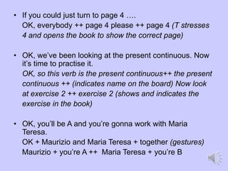 • If you could just turn to page 4 ….
OK, everybody ++ page 4 please ++ page 4 (T stresses
4 and opens the book to show the correct page)
• OK, we’ve been looking at the present continuous. Now
it’s time to practise it.
OK, so this verb is the present continuous++ the present
continuous ++ (indicates name on the board) Now look
at exercise 2 ++ exercise 2 (shows and indicates the
exercise in the book)
• OK, you’ll be A and you’re gonna work with Maria
Teresa.
OK + Maurizio and Maria Teresa + together (gestures)
Maurizio + you’re A ++ Maria Teresa + you’re B
 