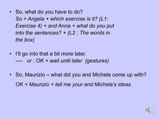 • So, what do you have to do?
So + Angela + which exercise is it? (L1:
Exercise 4) + and Anna + what do you put
into the sentences? + (L2 : The words in
the box)
• I’ll go into that a bit more later.
---- or : OK + wait until later (gestures)
• So, Maurizio – what did you and Michela come up with?
OK + Maurizio + tell me your and Michela’s ideas.
 