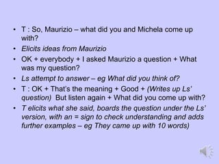 • T : So, Maurizio – what did you and Michela come up
with?
• Elicits ideas from Maurizio
• OK + everybody + I asked Maurizio a question + What
was my question?
• Ls attempt to answer – eg What did you think of?
• T : OK + That’s the meaning + Good + (Writes up Ls’
question) But listen again + What did you come up with?
• T elicits what she said, boards the question under the Ls’
version, with an = sign to check understanding and adds
further examples – eg They came up with 10 words)
 