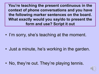 You’re teaching the present continuous in the
context of phone conversations and you have
the following marker sentences on the board.
What exactly would you say/do to present the
form and use? Script it out
• I’m sorry, she’s teaching at the moment.
• Just a minute, he’s working in the garden.
• No, they’re out. They’re playing tennis.
 