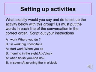 Setting up activities
What exactly would you say and do to set up the
activity below with this group? Ls must put the
words in each line of the conversation in the
correct order. Script out your instructions
A : work Where you do ?
B : in work big I hospital a
A: start work When you do
B: morning in the eight At o’clock
A: when finish you And do?
B: in seven At evening the in o’clock
 