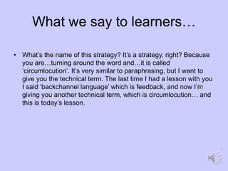 What we say to learners…
• What’s the name of this strategy? It’s a strategy, right? Because
you are…turning around the word and…it is called
‘circumlocution’. It’s very similar to paraphrasing, but I want to
give you the technical term. The last time I had a lesson with you
I said ‘backchannel language’ which is feedback, and now I’m
giving you another technical term, which is circumlocution… and
this is today’s lesson.
 
