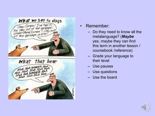 • Remember:
– Do they need to know all the
metalanguage? (Maybe
yes, maybe they can find
this term in another lesson /
coursebook /reference)
– Grade your language to
their level
– Use pauses
– Use questions
– Use the board
 