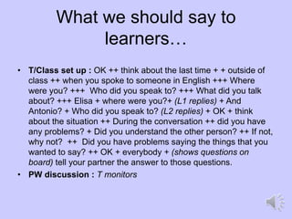 What we should say to
learners…
• T/Class set up : OK ++ think about the last time + + outside of
class ++ when you spoke to someone in English +++ Where
were you? +++ Who did you speak to? +++ What did you talk
about? +++ Elisa + where were you?+ (L1 replies) + And
Antonio? + Who did you speak to? (L2 replies) + OK + think
about the situation ++ During the conversation ++ did you have
any problems? + Did you understand the other person? ++ If not,
why not? ++ Did you have problems saying the things that you
wanted to say? ++ OK + everybody + (shows questions on
board) tell your partner the answer to those questions.
• PW discussion : T monitors
 