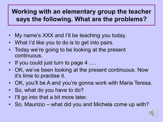 Working with an elementary group the teacher
says the following. What are the problems?
• My name’s XXX and I’ll be teaching you today.
• What I’d like you to do is to get into pairs.
• Today we’re going to be looking at the present
continuous.
• If you could just turn to page 4 ….
• OK, we’ve been looking at the present continuous. Now
it’s time to practise it.
• OK, you’ll be A and you’re gonna work with Maria Teresa.
• So, what do you have to do?
• I’ll go into that a bit more later.
• So, Maurizio – what did you and Michela come up with?
 