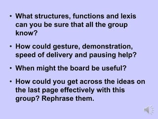 • What structures, functions and lexis
can you be sure that all the group
know?
• How could gesture, demonstration,
speed of delivery and pausing help?
• When might the board be useful?
• How could you get across the ideas on
the last page effectively with this
group? Rephrase them.
 