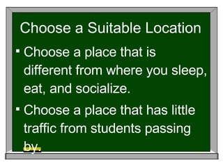 Choose a Suitable Location Choose a place that is different from where you sleep, eat, and socialize. Choose a place that has little traffic from students passing by. 