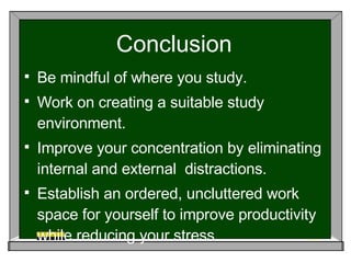 Conclusion Be mindful of where you study.  Work on creating a suitable study environment. Improve your concentration by eliminating internal and external  distractions. Establish an ordered, uncluttered work space for yourself to improve productivity while reducing your stress. 