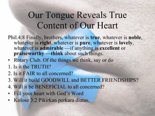Our Tongue Reveals True
          Content of Our Heart
Phil.4:8 Finally, brothers, whatever is true, whatever is noble,
   whatever is right, whatever is pure, whatever is lovely,
   whatever is admirable —if anything is excellent or
   praiseworthy —think about such things.
• Rotary Club. Of the things we think, say or do
1. Is it the TRUTH?
2. Is it FAIR to all concerned?
3. Will it build GOODWILL and BETTER FRIENDSHIPS?
4. Will it be BENEFICIAL to all concerned?
• Fill your heart with God’s Word
• Kolose 3:2 Pikirkan perkara diatas.
 