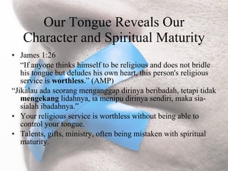Our Tongue Reveals Our
   Character and Spiritual Maturity
• James 1:26
   “If anyone thinks himself to be religious and does not bridle
   his tongue but deludes his own heart, this person's religious
   service is worthless.” (AMP)
“Jikalau ada seorang menganggap dirinya beribadah, tetapi tidak
   mengekang lidahnya, ia menipu dirinya sendiri, maka sia-
   sialah ibadahnya.”
• Your religious service is worthless without being able to
   control your tongue.
• Talents, gifts, ministry, often being mistaken with spiritual
   maturity.
 