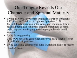 Our Tongue Reveals Our
   Character and Spiritual Maturity
• Living as New Man/Woman (Manusia Baru) on Ephesians
  4:17-3 and as Children of Light on Ephesians 5: 29
  Janganlah ada perkataan kotor keluar dari mulutmu, tetapi
  pakailah perkataan yang baik untuk membangun, di mana
  perlu, supaya mereka yang mendengarnya, beroleh kasih
  karunia.
• Lying & exaggerating
  Col 3:9Do not lie to each other, since you have taken off your
  old self with its practices
• Lying can cause generational curse (Abraham, Isaac, & Jacob)
• Slander/fitnah
 