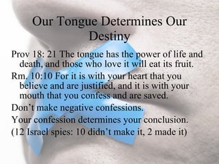 Our Tongue Determines Our
              Destiny
Prov 18: 21 The tongue has the power of life and
  death, and those who love it will eat its fruit.
Rm. 10:10 For it is with your heart that you
  believe and are justified, and it is with your
  mouth that you confess and are saved.
Don’t make negative confessions.
Your confession determines your conclusion.
(12 Israel spies: 10 didn’t make it, 2 made it)
 