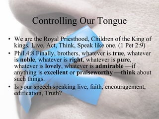 Controlling Our Tongue
• We are the Royal Priesthood, Children of the King of
  kings. Live, Act, Think, Speak like one. (1 Pet 2:9)
• Phil.4:8 Finally, brothers, whatever is true, whatever
  is noble, whatever is right, whatever is pure,
  whatever is lovely, whatever is admirable —if
  anything is excellent or praiseworthy —think about
  such things.
• Is your speech speaking live, faith, encouragement,
  edification, Truth?
 