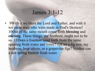 James 3:1-12
• 9With it we bless the Lord and Father, and with it
  we curse men who were made in God's likeness!
  10Out of the same mouth come forth blessing and
  cursing. These things, my brethren, ought not to be
  so. 11Does a fountain send forth from the same
  opening fresh water and bitter? 12Can a fig tree, my
  brethren, bear olives, or a grapevine figs? Neither can
  a salt spring furnish fresh water.
 