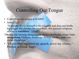 Controlling Our Tongue
• Controlling our tongue is HARD!
• James 1:26
   “If anyone thinks himself to be religious and does not bridle
   his tongue but deludes his own heart, this person's religious
   service is worthless.” (AMP)
“Jikalau ada seorang menganggap dirinya beribadah, tetapi tidak
   mengekang lidahnya, ia menipu dirinya sendiri, maka sia-
   sialah ibadahnya.”
• "I have often regretted my speech, never my silence." -
  Publius (a Greek Sage)
 