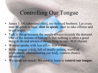 Controlling Our Tongue
• James 1:19Understand [this], my beloved brethren. Let every
  man be quick to hear, slow to speak, slow to take offense and
  to get angry.
• Talk is cheap because the supply always exceeds the demand.
  One of the lessons of history is that nothing is often a good
  thing to do and always a clever thing to say.- Will Durant.
• Woman speaks with less effort than a man.
• Bible: tongue = evil, full of deadly poison, world of
  wickedness, contaminating our body, restless (buas),
  untameable.
• We speak too much! We need to learn to control our tongue.
 