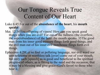 Our Tongue Reveals True
           Content of Our Heart
Luke 6:45 For out of the abundance of the heart, his mouth
  speaks
Mat. 12:34You offspring of vipers! How can you speak good
  things when you are evil? For out of the fullness (the overflow,
  the superabundance) of the heart the mouth speaks. 35The good
  man from his inner good treasure flings forth good things, and
  the evil man out of his inner evil storehouse flings forth evil
  things.
Ephesians 4:29Let no foul or polluting language, nor evil word nor
  unwholesome or worthless talk [ever] come out of your mouth,
  but only such [speech] as is good and beneficial to the spiritual
  progress of others, as is fitting to the need and the occasion, that
  it may be a blessing and give grace (God's favor) to those who
  hear it.
 