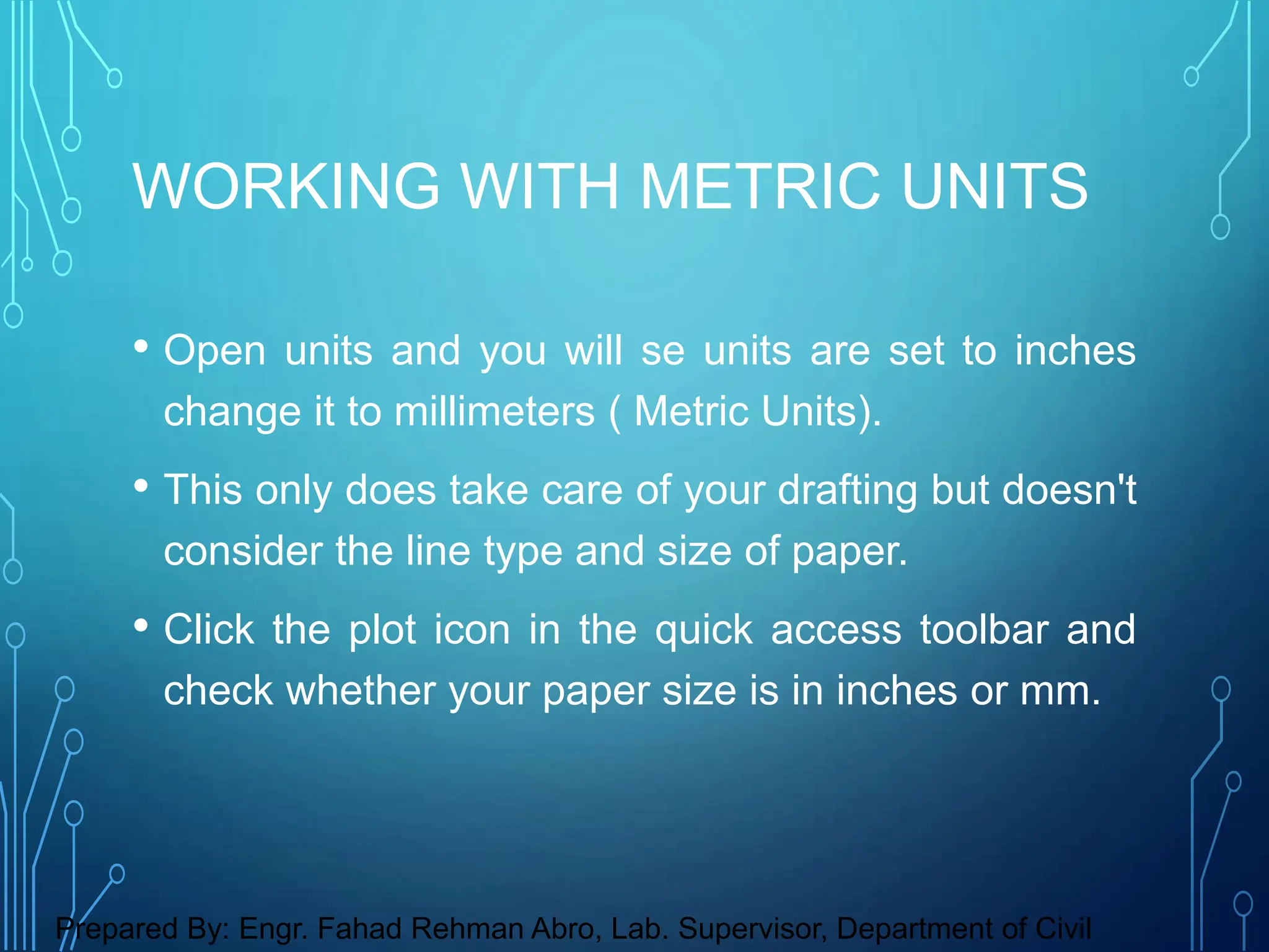 • Open units and you will se units are set to inches
change it to millimeters ( Metric Units).
• This only does take care of your drafting but doesn't
consider the line type and size of paper.
• Click the plot icon in the quick access toolbar and
check whether your paper size is in inches or mm.
WORKING WITH METRIC UNITS
Prepared By: Engr. Fahad Rehman Abro, Lab. Supervisor, Department of Civil
 