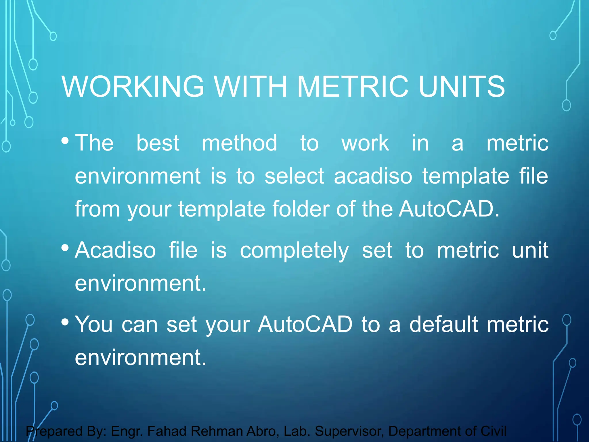 • The best method to work in a metric
environment is to select acadiso template file
from your template folder of the AutoCAD.
• Acadiso file is completely set to metric unit
environment.
• You can set your AutoCAD to a default metric
environment.
WORKING WITH METRIC UNITS
Prepared By: Engr. Fahad Rehman Abro, Lab. Supervisor, Department of Civil
 