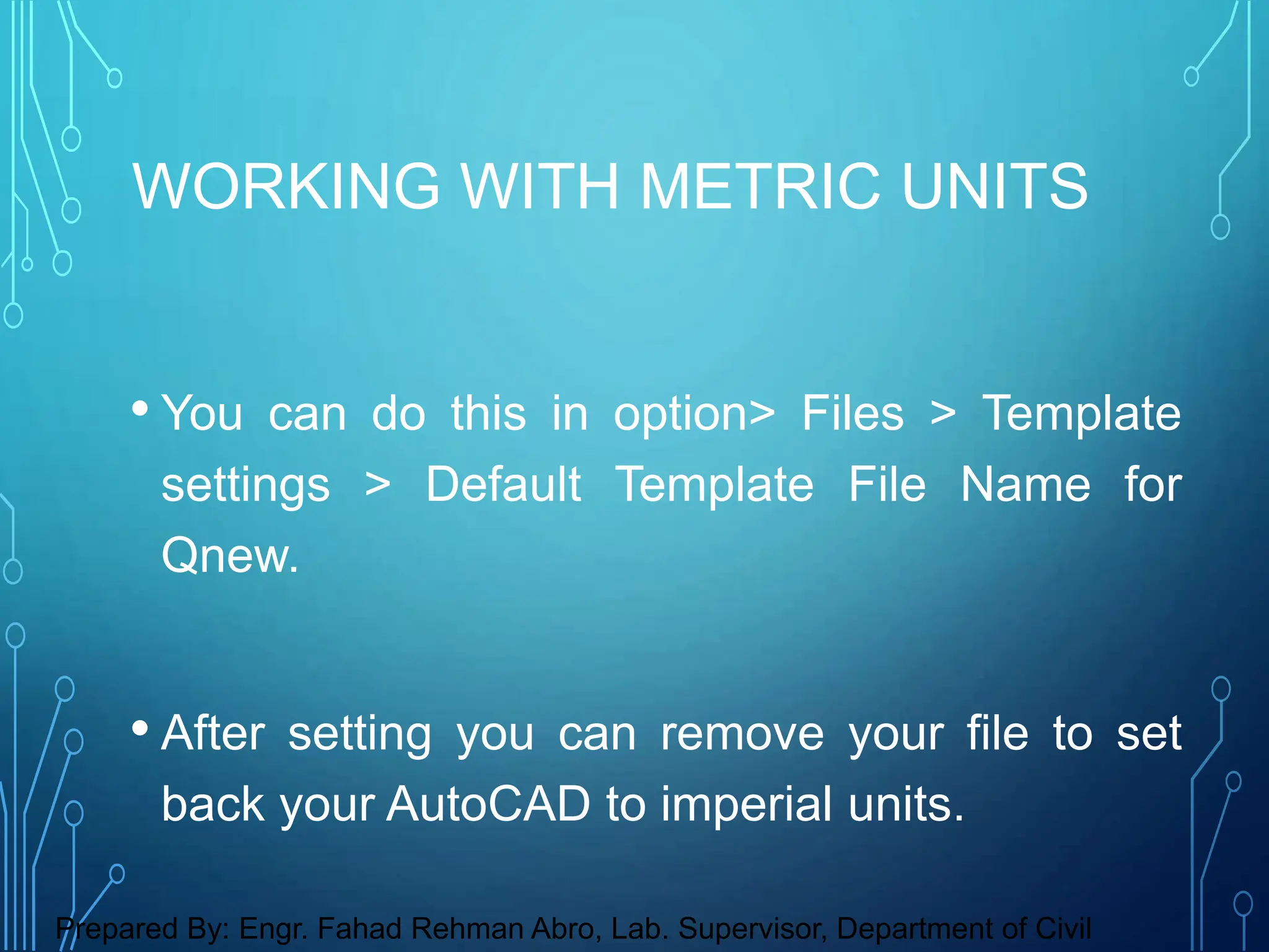 • You can do this in option> Files > Template
settings > Default Template File Name for
Qnew.
• After setting you can remove your file to set
back your AutoCAD to imperial units.
WORKING WITH METRIC UNITS
Prepared By: Engr. Fahad Rehman Abro, Lab. Supervisor, Department of Civil
 