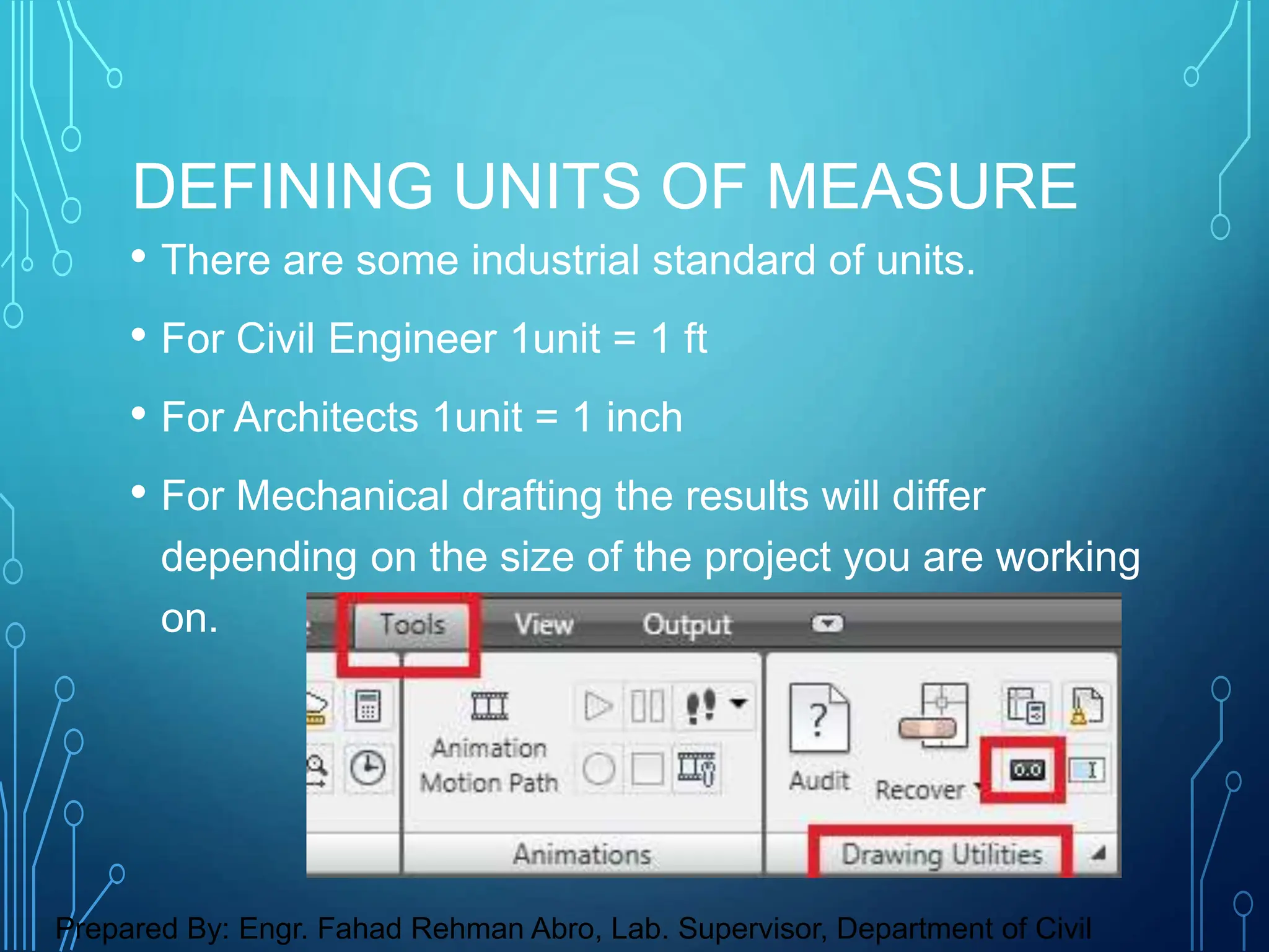 • There are some industrial standard of units.
• For Civil Engineer 1unit = 1 ft
• For Architects 1unit = 1 inch
• For Mechanical drafting the results will differ
depending on the size of the project you are working
on.
DEFINING UNITS OF MEASURE
Prepared By: Engr. Fahad Rehman Abro, Lab. Supervisor, Department of Civil
 