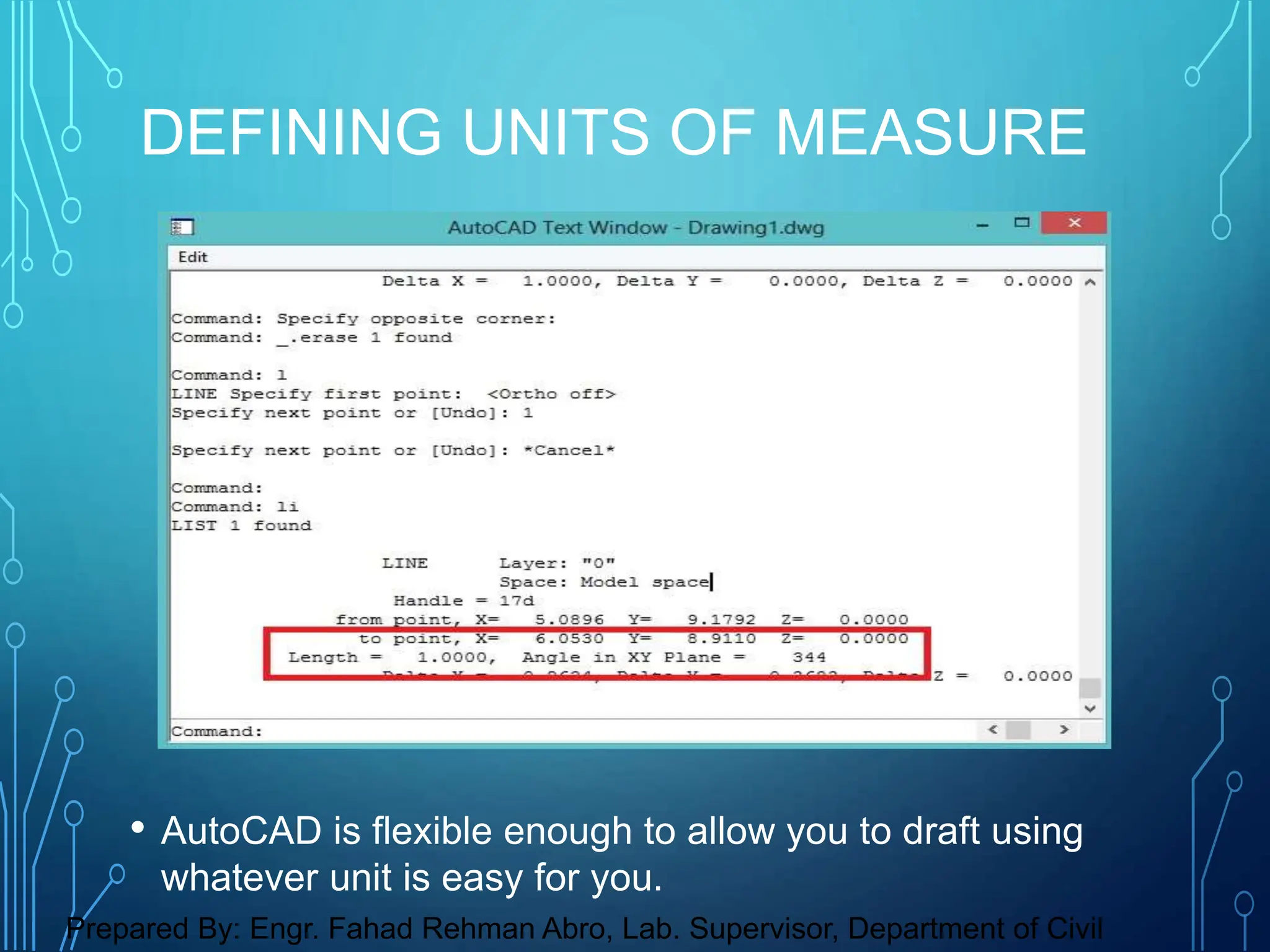 • AutoCAD is flexible enough to allow you to draft using
whatever unit is easy for you.
DEFINING UNITS OF MEASURE
Prepared By: Engr. Fahad Rehman Abro, Lab. Supervisor, Department of Civil
 